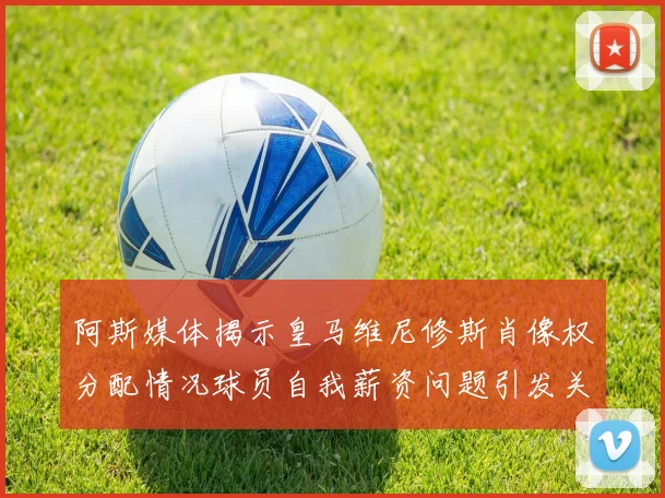 阿斯媒体揭示皇马维尼修斯肖像权分配情况球员自我薪资问题引发关注