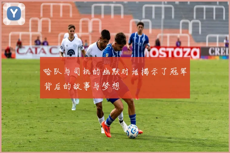 哈队与司机的幽默对话揭示了冠军背后的故事与梦想