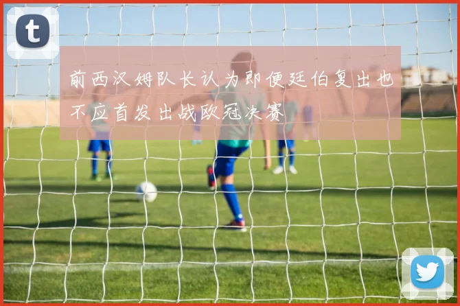 前西汉姆队长认为即便廷伯复出也不应首发出战欧冠决赛