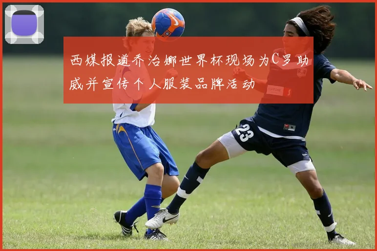 西媒报道乔治娜世界杯现场为C罗助威并宣传个人服装品牌活动