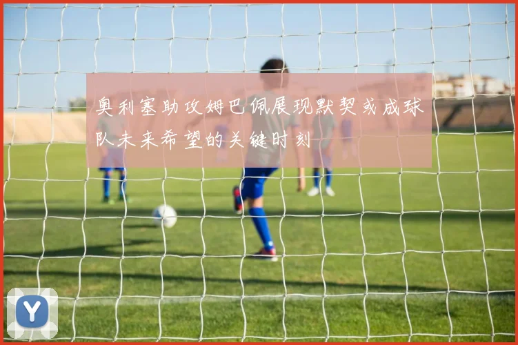 奥利塞助攻姆巴佩展现默契或成球队未来希望的关键时刻