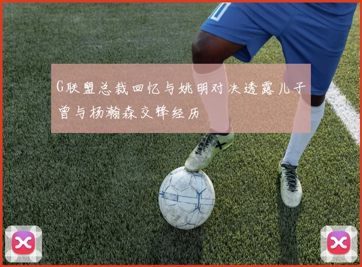 G联盟总裁回忆与姚明对决透露儿子曾与杨瀚森交锋经历