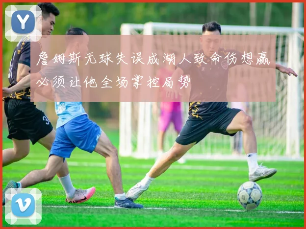 詹姆斯无球失误成湖人致命伤想赢必须让他全场掌控局势
