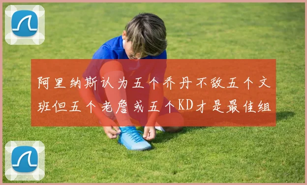 阿里纳斯认为五个乔丹不敌五个文班但五个老詹或五个KD才是最佳组合