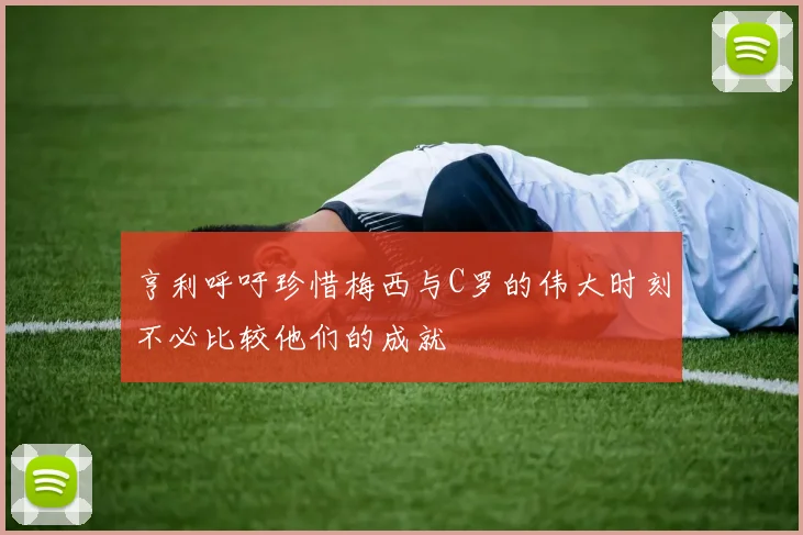 亨利呼吁珍惜梅西与C罗的伟大时刻不必比较他们的成就