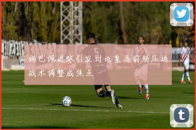 姆巴佩进球引发讨论皇马前场压迫战术调整成焦点
