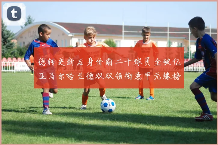 德转更新后身价前二十球员全破亿亚马尔哈兰德双双领衔意甲无缘榜单