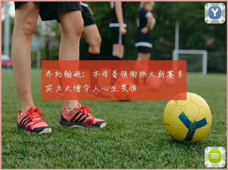 乔约翰逊：字母哥领衔热火新赛季实力大增令人心生畏惧