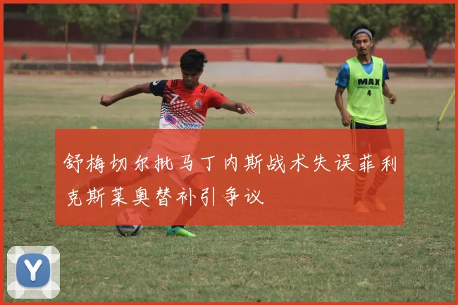 舒梅切尔批马丁内斯战术失误菲利克斯莱奥替补引争议