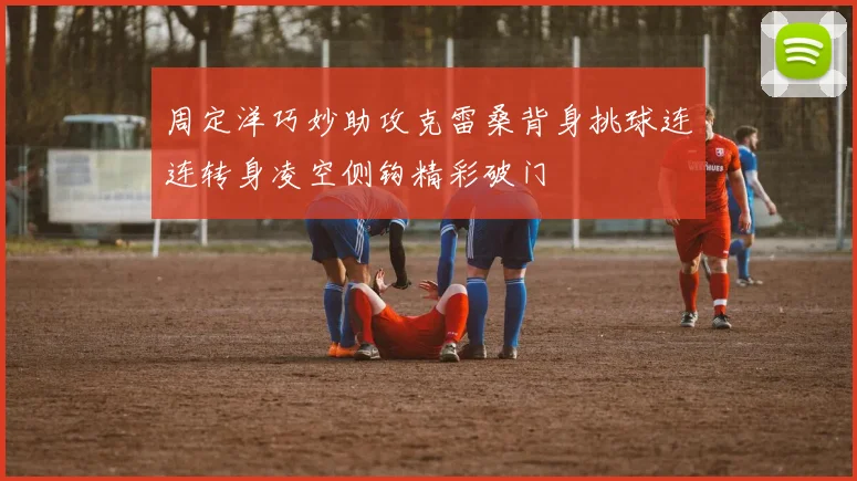 周定洋巧妙助攻克雷桑背身挑球连连转身凌空侧钩精彩破门