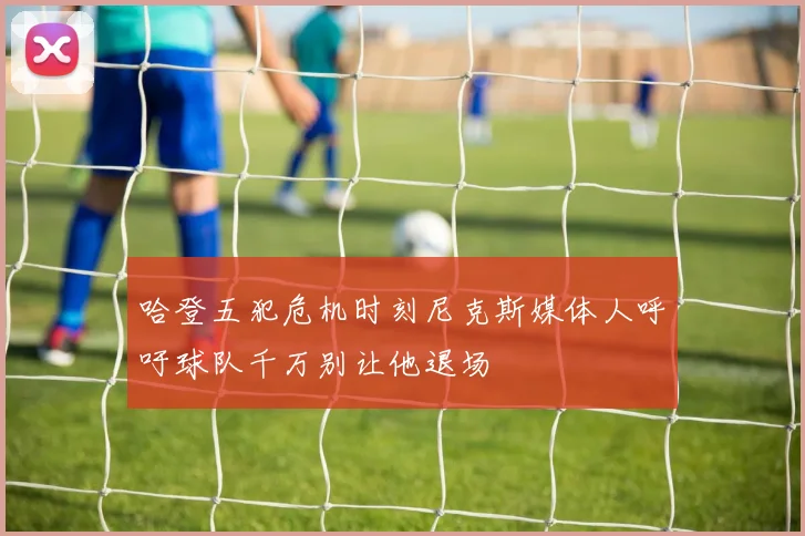 哈登五犯危机时刻尼克斯媒体人呼吁球队千万别让他退场