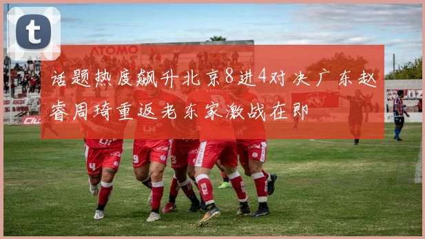 话题热度飙升北京8进4对决广东赵睿周琦重返老东家激战在即