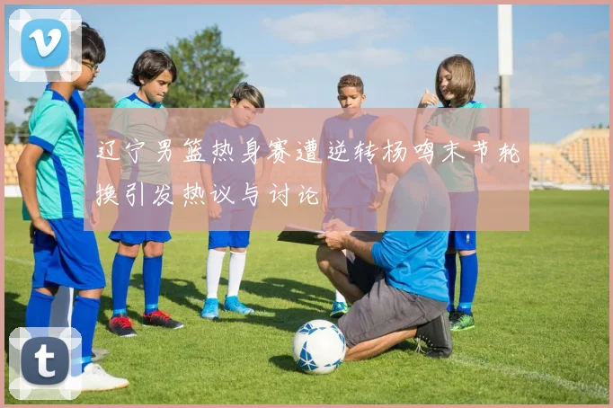 辽宁男篮热身赛遭逆转杨鸣末节轮换引发热议与讨论