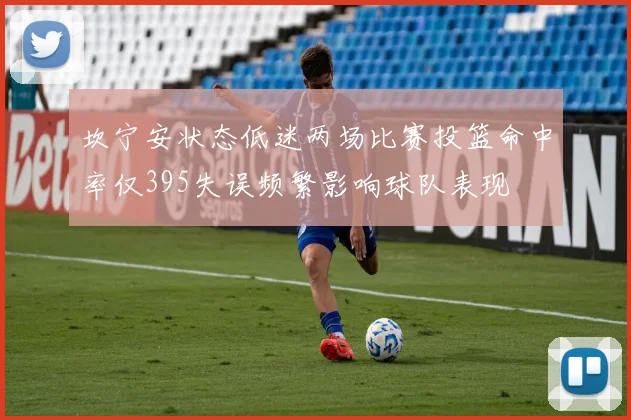 坎宁安状态低迷两场比赛投篮命中率仅395失误频繁影响球队表现