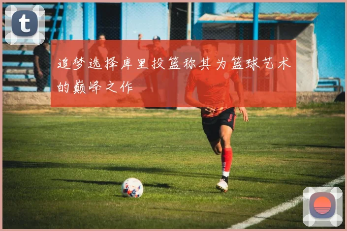 追梦选择库里投篮称其为篮球艺术的巅峰之作