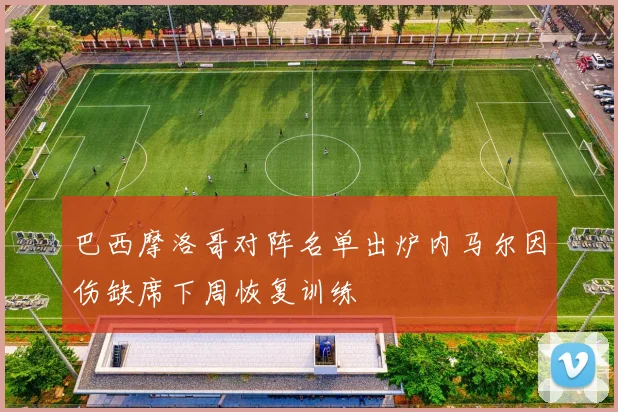 巴西摩洛哥对阵名单出炉内马尔因伤缺席下周恢复训练