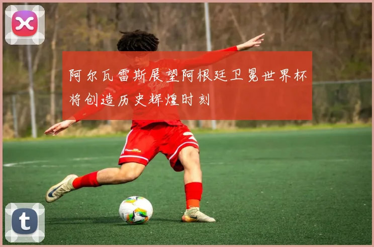 阿尔瓦雷斯展望阿根廷卫冕世界杯将创造历史辉煌时刻