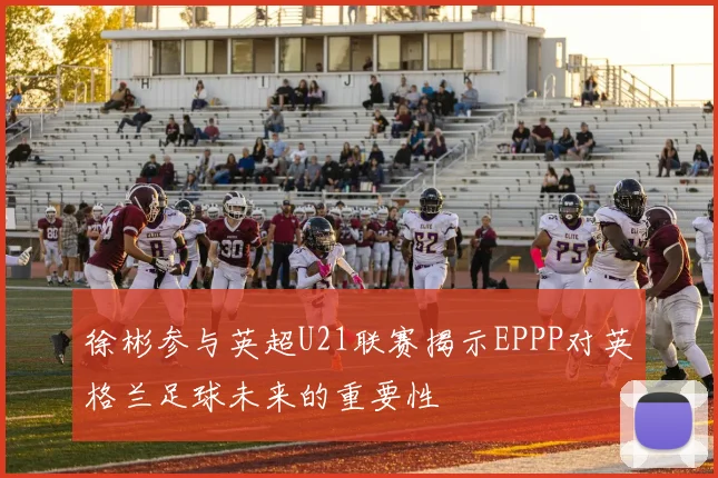 徐彬参与英超U21联赛揭示EPPP对英格兰足球未来的重要性