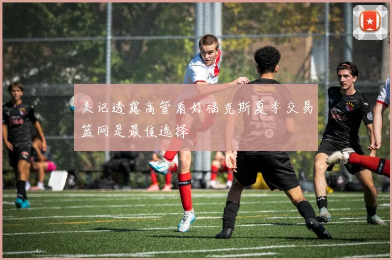 美记透露高管看好福克斯夏季交易篮网是最佳选择