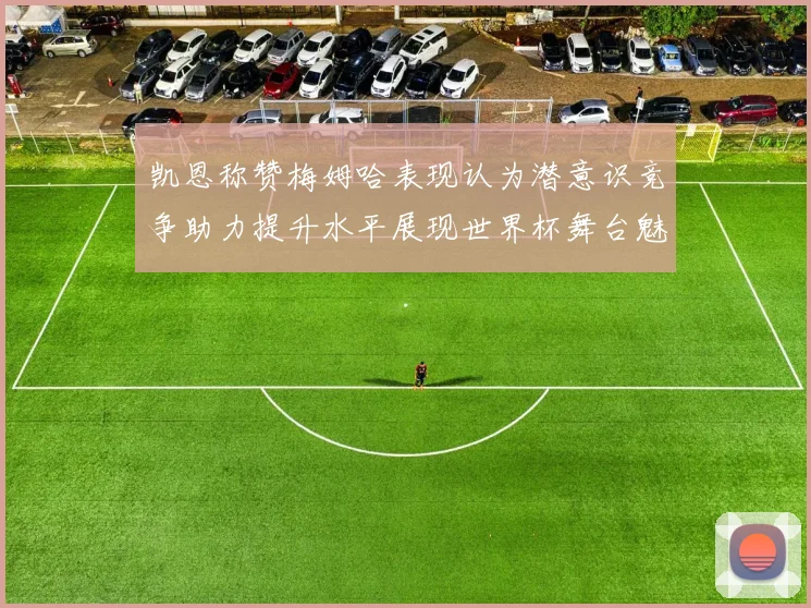 凯恩称赞梅姆哈表现认为潜意识竞争助力提升水平展现世界杯舞台魅力