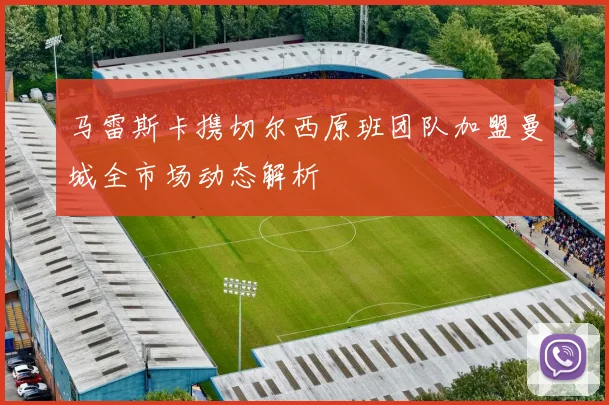 马雷斯卡携切尔西原班团队加盟曼城全市场动态解析