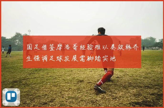 国足借鉴摩洛哥经验难以奏效韩乔生强调足球发展需脚踏实地