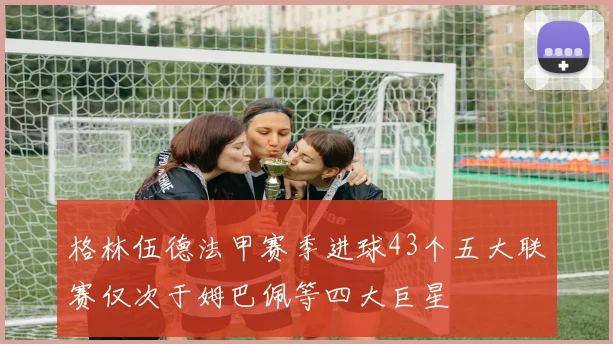 格林伍德法甲赛季进球43个五大联赛仅次于姆巴佩等四大巨星