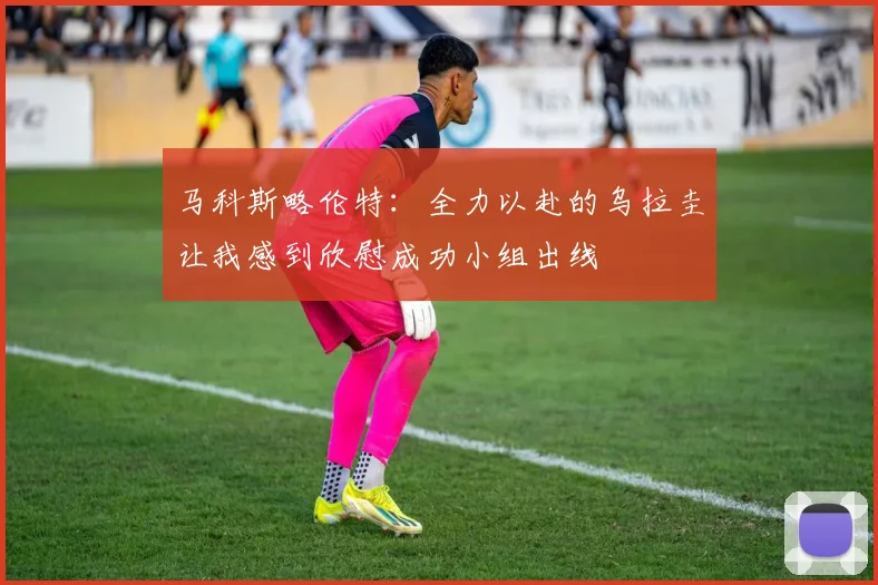 马科斯略伦特：全力以赴的乌拉圭让我感到欣慰成功小组出线