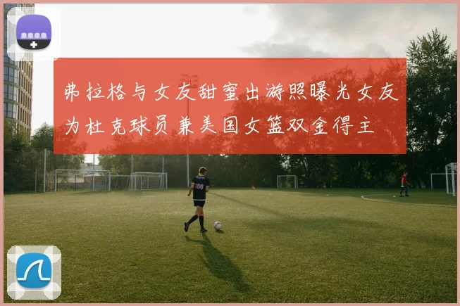 弗拉格与女友甜蜜出游照曝光女友为杜克球员兼美国女篮双金得主