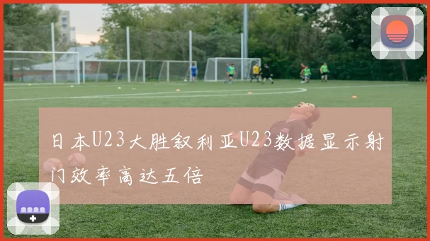 日本U23大胜叙利亚U23数据显示射门效率高达五倍