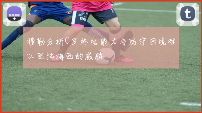 穆勒分析C罗终结能力与防守困境难以阻挡梅西的威胁